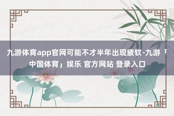 九游体育app官网可能不才半年出现疲软-九游「中国体育」娱乐 官方网站 登录入口