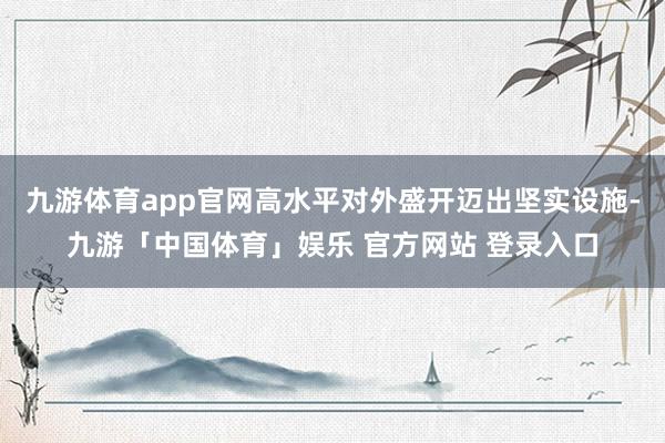 九游体育app官网高水平对外盛开迈出坚实设施-九游「中国体育」娱乐 官方网站 登录入口