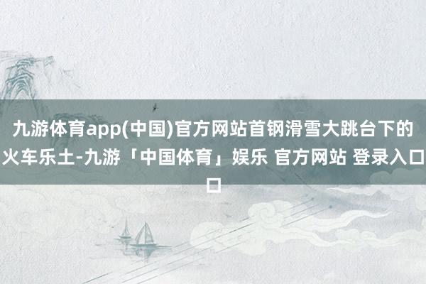 九游体育app(中国)官方网站首钢滑雪大跳台下的火车乐土-九游「中国体育」娱乐 官方网站 登录入口