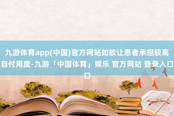 九游体育app(中国)官方网站如故让患者承担较高自付用度-九游「中国体育」娱乐 官方网站 登录入口
