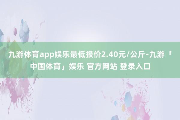 九游体育app娱乐最低报价2.40元/公斤-九游「中国体育」娱乐 官方网站 登录入口