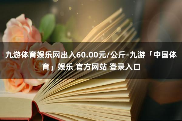 九游体育娱乐网出入60.00元/公斤-九游「中国体育」娱乐 官方网站 登录入口