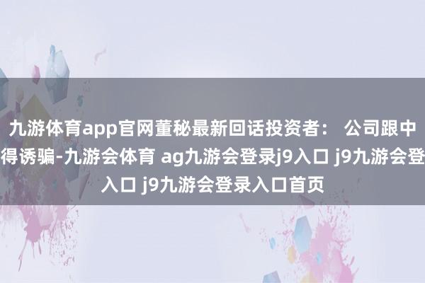 九游体育app官网董秘最新回话投资者： 公司跟中兴通讯有莫得诱骗-九游会体育 ag九游会登录j9入口 j9九游会登录