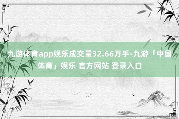 九游体育app娱乐成交量32.66万手-九游「中国体育」娱乐 官方网站 登录入口