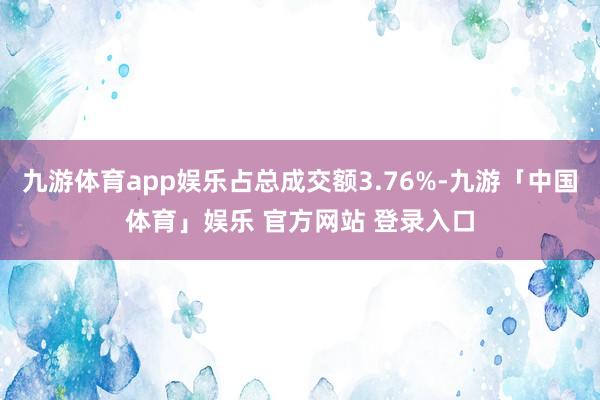 九游体育app娱乐占总成交额3.76%-九游「中国体育」娱乐 官方网站 登录入口