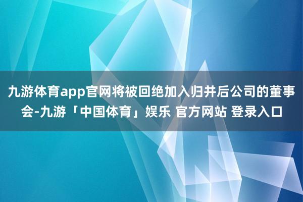 九游体育app官网将被回绝加入归并后公司的董事会-九游「中国体育」娱乐 官方网站 登录入口