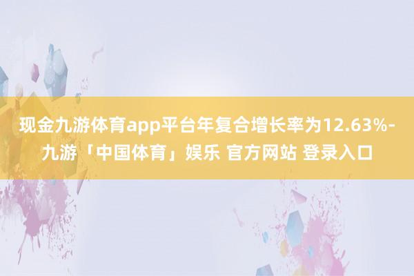 现金九游体育app平台年复合增长率为12.63%-九游「中国体育」娱乐 官方网站 登录入口