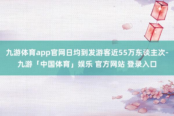 九游体育app官网日均到发游客近55万东谈主次-九游「中国体育」娱乐 官方网站 登录入口
