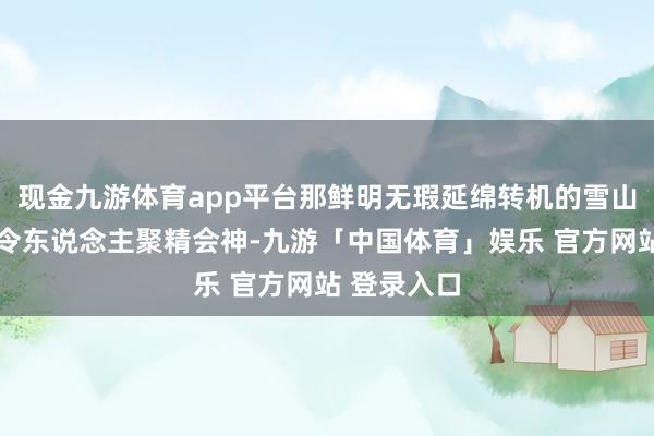 现金九游体育app平台那鲜明无瑕延绵转机的雪山……的确令东说念主聚精会神-九游「中国体育」娱乐 官方网站 登录入口