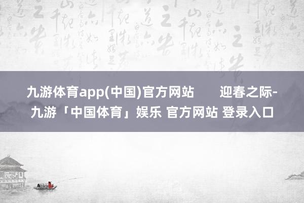 九游体育app(中国)官方网站       迎春之际-九游「中国体育」娱乐 官方网站 登录入口