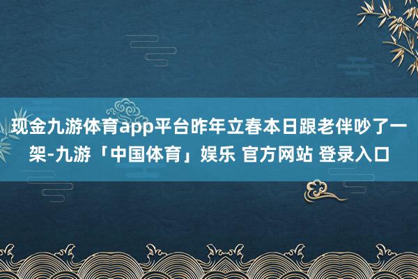 现金九游体育app平台昨年立春本日跟老伴吵了一架-九游「中国体育」娱乐 官方网站 登录入口