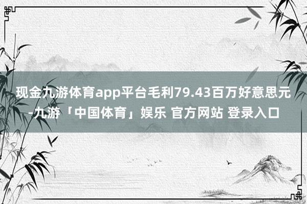 现金九游体育app平台毛利79.43百万好意思元-九游「中国体育」娱乐 官方网站 登录入口