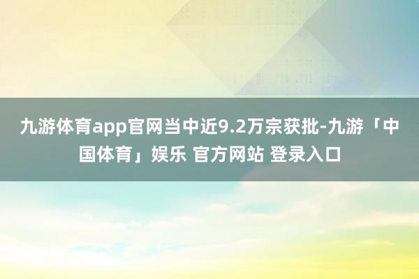 九游体育app官网当中近9.2万宗获批-九游「中国体育」娱乐 官方网站 登录入口