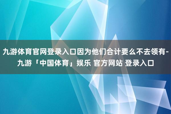 九游体育官网登录入口因为他们合计要么不去领有-九游「中国体育」娱乐 官方网站 登录入口