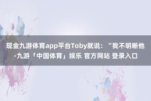 现金九游体育app平台Toby就说:“我不明晰他-九游「中国体育」娱乐 官方网站 登录入口