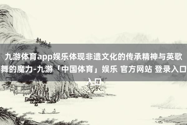 九游体育app娱乐体现非遗文化的传承精神与英歌舞的魔力-九游「中国体育」娱乐 官方网站 登录入口