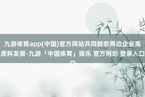 九游体育app(中国)官方网站共同鼓吹两边企业高质料发展-九游「中国体育」娱乐 官方网站 登录入口