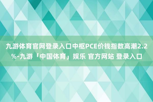 九游体育官网登录入口中枢PCE价钱指数高潮2.2%-九游「中国体育」娱乐 官方网站 登录入口