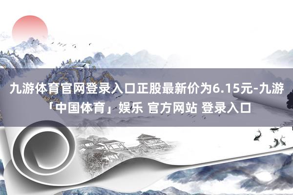 九游体育官网登录入口正股最新价为6.15元-九游「中国体育」娱乐 官方网站 登录入口