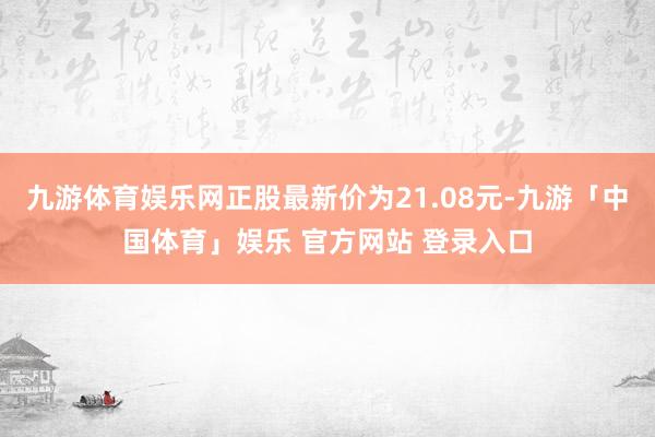 九游体育娱乐网正股最新价为21.08元-九游「中国体育」娱乐 官方网站 登录入口