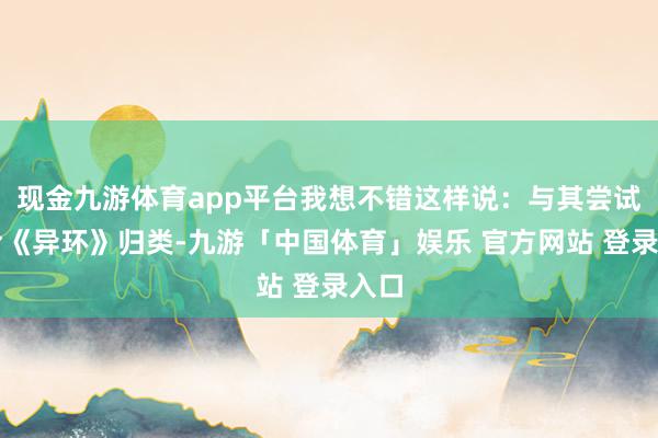 现金九游体育app平台我想不错这样说:与其尝试去给《异环》归类-九游「中国体育」娱乐 官方网站 登录入口