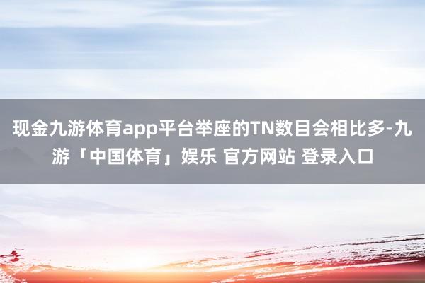 现金九游体育app平台举座的TN数目会相比多-九游「中国体育」娱乐 官方网站 登录入口