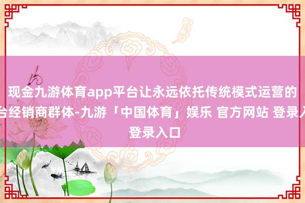 现金九游体育app平台让永远依托传统模式运营的茅台经销商群体-九游「中国体育」娱乐 官方网站 登录入口