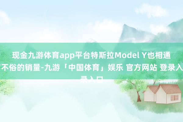 现金九游体育app平台特斯拉Model Y也相通有不俗的销量-九游「中国体育」娱乐 官方网站 登录入口