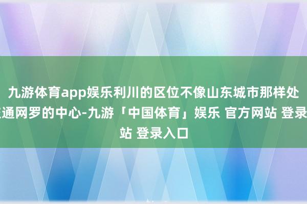 九游体育app娱乐利川的区位不像山东城市那样处于交通网罗的中心-九游「中国体育」娱乐 官方网站 登录入口