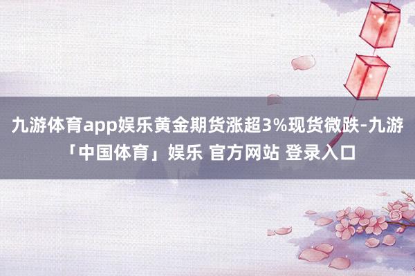 九游体育app娱乐黄金期货涨超3%现货微跌-九游「中国体育」娱乐 官方网站 登录入口