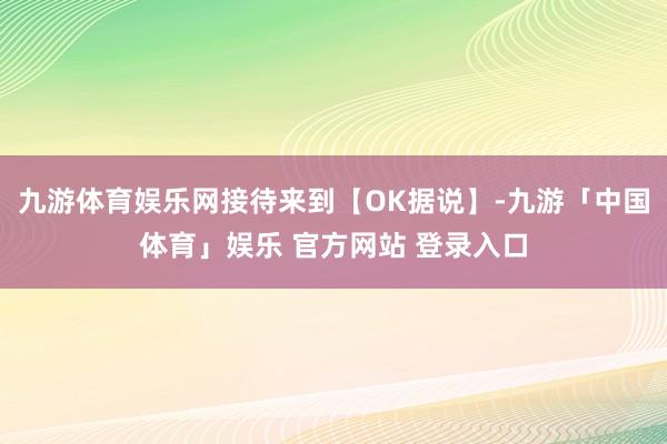 九游体育娱乐网接待来到【OK据说】-九游「中国体育」娱乐 官方网站 登录入口