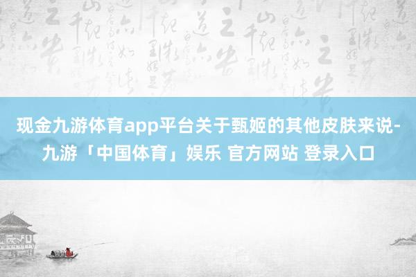现金九游体育app平台关于甄姬的其他皮肤来说-九游「中国体育」娱乐 官方网站 登录入口