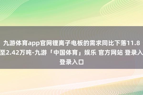 九游体育app官网锂离子电板的需求同比下落11.8%至2.42万吨-九游「中国体育」娱乐 官方网站 登录入口