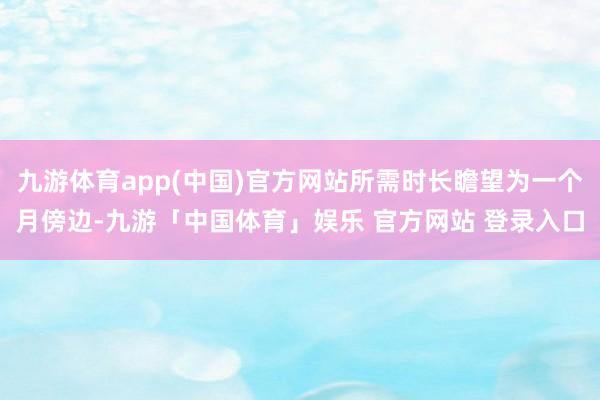九游体育app(中国)官方网站所需时长瞻望为一个月傍边-九游「中国体育」娱乐 官方网站 登录入口