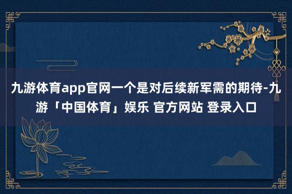 九游体育app官网一个是对后续新军需的期待-九游「中国体育」娱乐 官方网站 登录入口