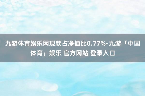 九游体育娱乐网现款占净值比0.77%-九游「中国体育」娱乐 官方网站 登录入口