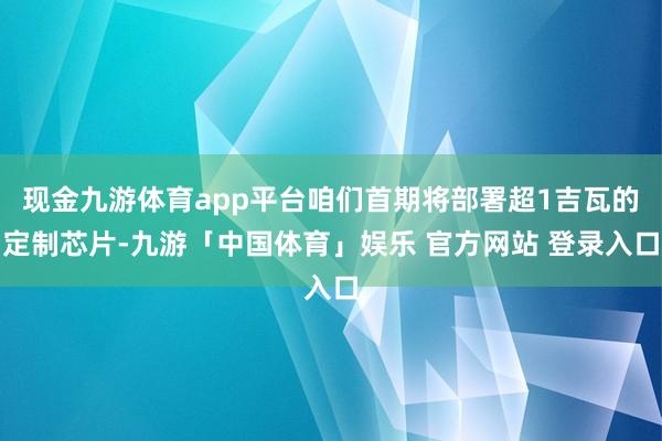 现金九游体育app平台咱们首期将部署超1吉瓦的定制芯片-九游「中国体育」娱乐 官方网站 登录入口