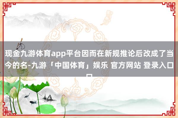 现金九游体育app平台因而在新规推论后改成了当今的名-九游「中国体育」娱乐 官方网站 登录入口