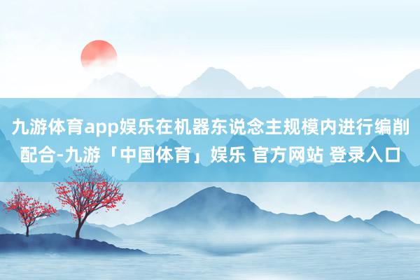 九游体育app娱乐在机器东说念主规模内进行编削配合-九游「中国体育」娱乐 官方网站 登录入口