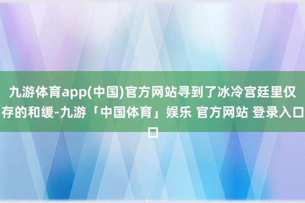 九游体育app(中国)官方网站寻到了冰冷宫廷里仅存的和缓-九游「中国体育」娱乐 官方网站 登录入口