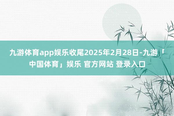 九游体育app娱乐收尾2025年2月28日-九游「中国体育」娱乐 官方网站 登录入口