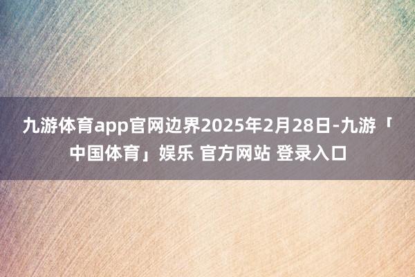 九游体育app官网边界2025年2月28日-九游「中国体育」娱乐 官方网站 登录入口