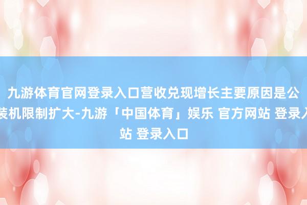 九游体育官网登录入口营收兑现增长主要原因是公司装机限制扩大-九游「中国体育」娱乐 官方网站 登录入口