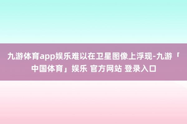 九游体育app娱乐难以在卫星图像上浮现-九游「中国体育」娱乐 官方网站 登录入口