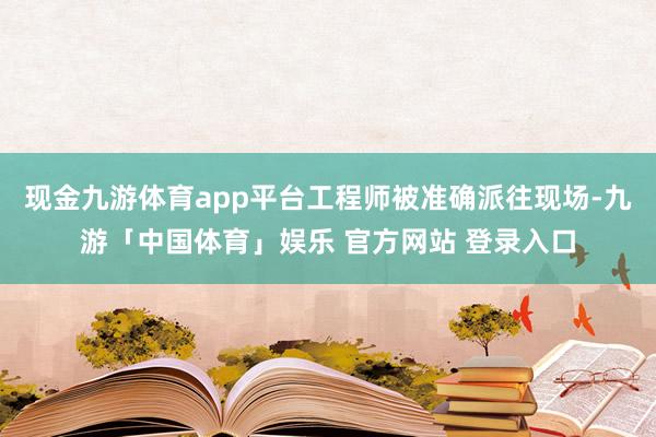 现金九游体育app平台工程师被准确派往现场-九游「中国体育」娱乐 官方网站 登录入口