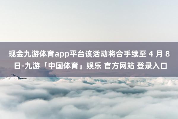 现金九游体育app平台该活动将合手续至 4 月 8 日-九游「中国体育」娱乐 官方网站 登录入口
