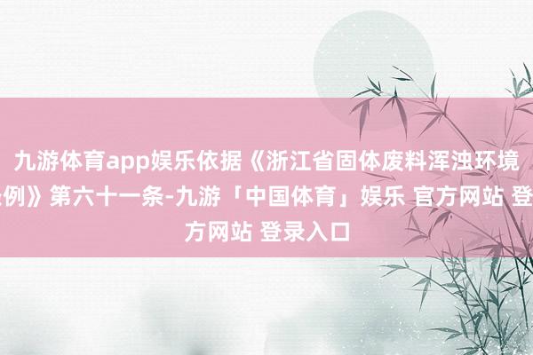 九游体育app娱乐依据《浙江省固体废料浑浊环境防治条例》第六十一条-九游「中国体育」娱乐 官方网站 登录入口