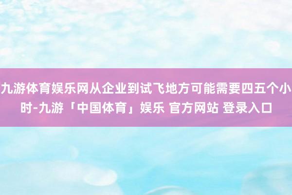 九游体育娱乐网从企业到试飞地方可能需要四五个小时-九游「中国体育」娱乐 官方网站 登录入口