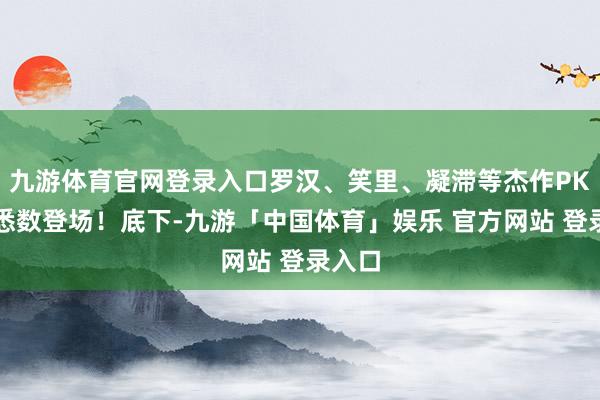 九游体育官网登录入口罗汉、笑里、凝滞等杰作PK特技悉数登场！底下-九游「中国体育」娱乐 官方网站 登录入口