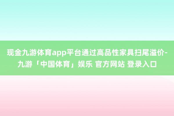 现金九游体育app平台通过高品性家具扫尾溢价-九游「中国体育」娱乐 官方网站 登录入口